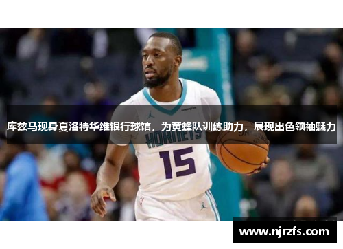 库兹马现身夏洛特华维银行球馆，为黄蜂队训练助力，展现出色领袖魅力