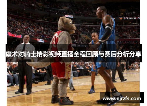 魔术对骑士精彩视频直播全程回顾与赛后分析分享
